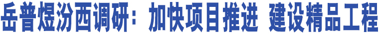 岳普煜汾西調(diào)研：加快項(xiàng)目推進(jìn) 建設(shè)精品工程