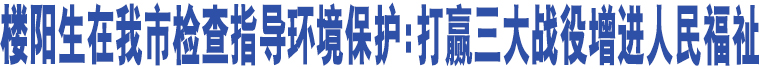 樓陽(yáng)生在我市檢查指導(dǎo)環(huán)境保護(hù):打贏三大戰(zhàn)役增進(jìn)人民福祉