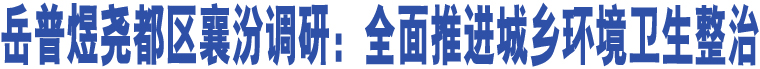 岳普煜堯都區(qū)襄汾調(diào)研：全面推進(jìn)城鄉(xiāng)環(huán)境衛(wèi)生整治 