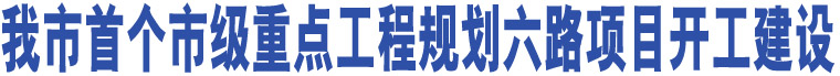 我市首個(gè)市級(jí)重點(diǎn)工程規(guī)劃六路項(xiàng)目開(kāi)工建設(shè)    