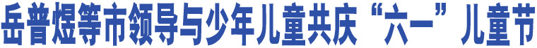 岳普煜等市領(lǐng)導(dǎo)與少年兒童共慶“六一”兒童節(jié)