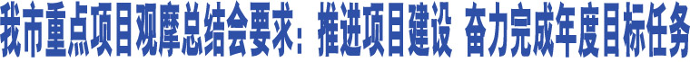 我市重點(diǎn)項(xiàng)目觀摩總結(jié)會要求：推進(jìn)項(xiàng)目建設(shè) 奮力完成年度目標(biāo)任務(wù)