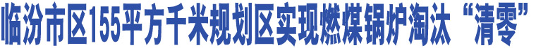 臨汾市區(qū)155平方千米規(guī)劃區(qū)實(shí)現(xiàn)燃煤鍋爐淘汰“清零”