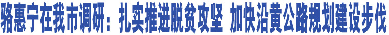 駱惠寧在我市調(diào)研：扎實(shí)推進(jìn)脫貧攻堅(jiān) 加快沿黃公路規(guī)劃建設(shè)步伐