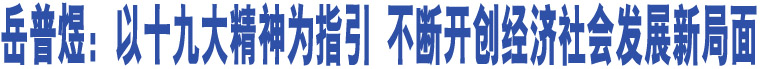 岳普煜：以十九大精神為指引 不斷開(kāi)創(chuàng)經(jīng)濟(jì)社會(huì)發(fā)展新局面