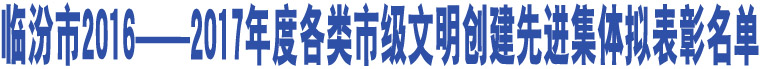 臨汾市2016--2017年度各類(lèi)市級(jí)文明創(chuàng)建先進(jìn)集體擬表彰名單