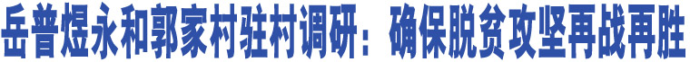 岳普煜永和郭家村駐村調研：確保脫貧攻堅再戰(zhàn)再勝